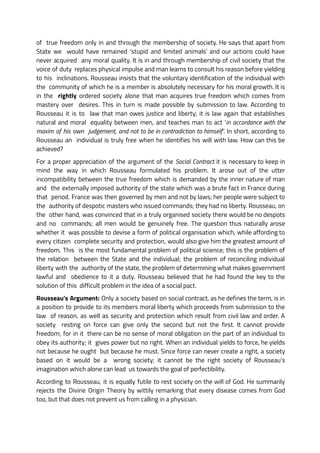 of true freedom only in and through the membership of society. He says that apart from
State we would have remained ‘stupid and limited animals’ and our actions could have
never acquired any moral quality. It is in and through membership of civil society that the
voice of duty replaces physical impulse and man learns to consult his reason before yielding
to his inclinations. Rousseau insists that the voluntary identification of the individual with
the community of which he is a member is absolutely necessary for his moral growth. It is
in the rightly ordered society alone that man acquires true freedom which comes from
mastery over desires. This in turn is made possible by submission to law. According to
Rousseau it is to law that man owes justice and liberty; it is law again that establishes
natural and moral equality between men, and teaches man to act ‘in accordance with the
maxim of his own judgement, and not to be in contradiction to himself’. In short, according to
Rousseau an individual is truly free when he identifies his will with law. How can this be
achieved?
For a proper appreciation of the argument of the Social Contract it is necessary to keep in
mind the way in which Rousseau formulated his problem. It arose out of the utter
incompatibility between the true freedom which is demanded by the inner nature of man
and the externally imposed authority of the state which was a brute fact in France during
that period. France was then governed by men and not by laws; her people were subject to
the authority of despotic masters who issued commands; they had no liberty. Rousseau, on
the other hand, was convinced that in a truly organised society there would be no despots
and no commands; all men would be genuinely free. The question thus naturally arose
whether it was possible to devise a form of political organisation which, while affording to
every citizen complete security and protection, would also give him the greatest amount of
freedom. This is the most fundamental problem of political science; this is the problem of
the relation between the State and the individual; the problem of reconciling individual
liberty with the authority of the state, the problem of determining what makes government
lawful and obedience to it a duty. Rousseau believed that he had found the key to the
solution of this difficult problem in the idea of a social pact.
Rousseau’s Argument: Only a society based on social contract, as he defines the term, is in
a position to provide to its members moral liberty which proceeds from submission to the
law of reason, as well as security and protection which result from civil law and order. A
society resting on force can give only the second but not the first. It cannot provide
freedom; for in it there can be no sense of moral obligation on the part of an individual to
obey its authority; it gives power but no right. When an individual yields to force, he yields
not because he ought but because he must. Since force can never create a right, a society
based on it would be a wrong society; it cannot be the right society of Rousseau’s
imagination which alone can lead us towards the goal of perfectibility.
According to Rousseau, it is equally futile to rest society on the will of God. He summarily
rejects the Divine Origin Theory by wittily remarking that every disease comes from God
too, but that does not prevent us from calling in a physician.
 