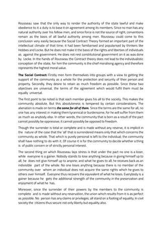 Rousseau saw that the only way to render the authority of the state lawful and make
obedience to it a duty is to base it on agreement among its members. Since no man has any
natural authority over his fellow men, and since force is not the source of right, conventions
remain as the basis of all lawful authority among men. Rousseau could come to this
conclusion very easily because the Social Contract Theory formed an important part of the
intellectual climate of that time; it had been familiarised and popularised by thinkers like
Hobbes and Locke. But he does not make it the basis of the rights and liberties of individuals
as against the government. He does not rest constitutional government on it as was done
by Locke. In the hands of Rousseau the Contract theory does not lead to the individualistic
conception of the state, for him the community is the chief moralising agency and therefore
represents the highest moral value.
The Social Contract: Firstly men form themselves into groups with a view to getting the
support of the community as a whole for the protection and security of their person and
property. Secondly, they desire to retain as much freedom as possible. Since these two
objectives are universal, the terms of the agreement which would fulfil them must be
equally universal.
The first point to be noted is that each member gives his all to the society. This makes the
community absolute. But this absoluteness is tempered by certain considerations. The
alienation is made on terms the same for all of them. Since the terms are the same for all, no
one has any interest in making them tyrannical or burdensome, for he will suffer from them
as much as anybody else. In other words, the community that is born as a result of the pact
cannot possibly be oppressive; it cannot possibly be opposed to freedom.
Though the surrender is total or complete and is made without any reserve, it is implicit in
the nature of the case that the ‘all’ that is surrendered means only that which concerns the
community as whole. That which is purely personal is left to the individual; the community
shall have nothing to do with it. Of course it is for the community to decide whether a thing
is of public concern or of strictly personal interest.
The second thing on which Rousseau lays stress is that under the pact no one is a loser,
while everyone is a gainer. Nobody stands to lose anything because in giving himself up to
all, he does not give himself up to anyone; and what he gives to all, he receives back as an
indivisible part of the whole. No one loses anything because there is no member of the
community over whom an individual does not acquire the same rights which he gives to
others over himself. Everyone thus recovers the equivalent of what he loses. Everybody is a
gainer because he gets the additional strength of the community in the preservation and
enjoyment of what he has.
Moreover, since the surrender of their powers by the members to the community is
complete and is made without any reservation, the union which results from it is as perfect
as possible. No person has any claims or privileges; all stand on a footing of equality. In civil
society the citizens thus secure not only liberty but equality also.
 