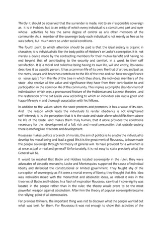 Thirdly it should be observed that the surrender is made, not to an irresponsible sovereign
as it is in Hobbes, but to an entity of which every individual is a constituent part and over
whose activities he has the same degree of control as any other members of the
community. As a member of the sovereign body each individual is not merely as free as he
was before, but much more so under social conditions.
The fourth point to which attention should be paid is that the ideal society is organic in
character; it is individualistic like the body politic of Hobbes’s or Locke’s conception. It is not
merely a device made by the contracting members for their mutual benefit and having no
end beyond that of contributing to the security and comfort, in a word, to their self
satisfaction. It is a moral and collective being having its own life, will and entity; Rousseau
describes it as a public person. It has a common life of its own, like that of a tree; and just as
the roots, leaves and branches contribute to the life of the tree and can have no significance
or value apart from the life of the tree in which they share, the individual members of the
state also receive all the value and significance they have from their contribution to and
participation in the common life of the community. This implies a complete abandonment of
individualism which was a pronounced feature of the Hobbesian and Lockean theories , and
the restoration of the old Greek view according to which an individual can lead a good and
happy life only in and thorough association with his fellows.
In addition to the values which the state protects and promotes, it has a value of its own.
And the reason which leads the individuals to render obedience is not enlightened
self-interest; it is the perception that it is the state and state alone which lifts them above
he life of the brute and makes them truly human, that it alone provides the conditions
necessary for the development of a full, rich and moral personality; that outside society
there is nothing like freedom and development.
Rousseau makes politics a branch of morals; the aim of politics is to enable the individual to
develop his moral being and lead a good life.it is the great merit of Rousseau, to have made
the people sovereign through his theory of general will. To have provided for a will which is
at once actual or real and general? Unfortunately, it is not easy to state precisely what the
General will be.
It would be recalled that Bodin and Hobbes located sovereignty in the ruler; they were
advocates of despotic monarchy. Locke and Montesquieu supported the cause of individual
liberty and defended the constitutional or limited government. They fought shy of the
conception of sovereignty as if it were a mortal enemy of liberty; they thought that this idea
was indivisibly mixed with the monarchist and absolutist ideas, as indeed it was in the
theories of Bodin and Hobbes. In a flash of inspiration Rousseau saw that if sovereignty was
located in the people rather than in the ruler, the theory would prove to be the most
powerful weapon against absolutism. After him the theory of popular sovereignty became
the rallying point of all democracies.
For previous thinkers, the important thing was not to discover what the people wanted but
what was best for them. For Rousseau it was not enough to show that activities of the
 