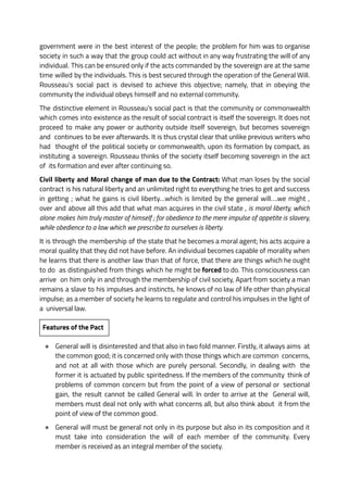 government were in the best interest of the people; the problem for him was to organise
society in such a way that the group could act without in any way frustrating the will of any
individual. This can be ensured only if the acts commanded by the sovereign are at the same
time willed by the individuals. This is best secured through the operation of the General Will.
Rousseau’s social pact is devised to achieve this objective; namely, that in obeying the
community the individual obeys himself and no external community.
The distinctive element in Rousseau’s social pact is that the community or commonwealth
which comes into existence as the result of social contract is itself the sovereign. It does not
proceed to make any power or authority outside itself sovereign, but becomes sovereign
and continues to be ever afterwards. It is thus crystal clear that unlike previous writers who
had thought of the political society or commonwealth, upon its formation by compact, as
instituting a sovereign. Rousseau thinks of the society itself becoming sovereign in the act
of its formation and ever after continuing so.
Civil liberty and Moral change of man due to the Contract: What man loses by the social
contract is his natural liberty and an unlimited right to everything he tries to get and success
in getting ; what he gains is civil liberty…which is limited by the general will….we might ,
over and above all this add that what man acquires in the civil state , is moral liberty, which
alone makes him truly master of himself ; for obedience to the mere impulse of appetite is slavery,
while obedience to a law which we prescribe to ourselves is liberty.
It is through the membership of the state that he becomes a moral agent; his acts acquire a
moral quality that they did not have before. An individual becomes capable of morality when
he learns that there is another law than that of force, that there are things which he ought
to do as distinguished from things which he might be forced to do. This consciousness can
arrive on him only in and through the membership of civil society, Apart from society a man
remains a slave to his impulses and instincts, he knows of no law of life other than physical
impulse; as a member of society he learns to regulate and control his impulses in the light of
a universal law.
Features of the Pact
● General will is disinterested and that also in two fold manner. Firstly, it always aims at
the common good; it is concerned only with those things which are common concerns,
and not at all with those which are purely personal. Secondly, in dealing with the
former it is actuated by public spiritedness. If the members of the community think of
problems of common concern but from the point of a view of personal or sectional
gain, the result cannot be called General will. In order to arrive at the General will,
members must deal not only with what concerns all, but also think about it from the
point of view of the common good.
● General will must be general not only in its purpose but also in its composition and it
must take into consideration the will of each member of the community. Every
member is received as an integral member of the society.
 