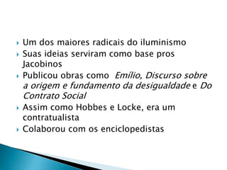  Um dos maiores radicais do iluminismo
 Suas ideias serviram como base pros
Jacobinos
 Publicou obras como Emílio, Discurso sobre
a origem e fundamento da desigualdade e Do
Contrato Social
 Assim como Hobbes e Locke, era um
contratualista
 Colaborou com os enciclopedistas
 