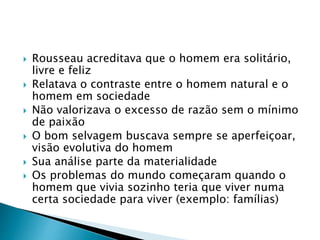  Rousseau acreditava que o homem era solitário,
livre e feliz
 Relatava o contraste entre o homem natural e o
homem em sociedade
 Não valorizava o excesso de razão sem o mínimo
de paixão
 O bom selvagem buscava sempre se aperfeiçoar,
visão evolutiva do homem
 Sua análise parte da materialidade
 Os problemas do mundo começaram quando o
homem que vivia sozinho teria que viver numa
certa sociedade para viver (exemplo: famílias)
 