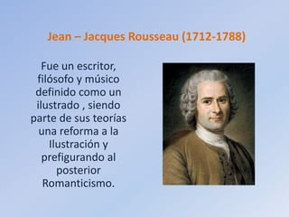 Jean – Jacques Rousseau (1712-1788)
Fue un escritor,
filósofo y músico
definido como un
ilustrado , siendo
parte de sus teorías
una reforma a la
Ilustración y
prefigurando al
posterior
Romanticismo.
 