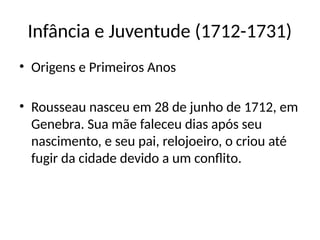 Infância e Juventude (1712-1731)
• Origens e Primeiros Anos
• Rousseau nasceu em 28 de junho de 1712, em
Genebra. Sua mãe faleceu dias após seu
nascimento, e seu pai, relojoeiro, o criou até
fugir da cidade devido a um conflito.
 