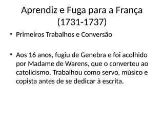 Aprendiz e Fuga para a França
(1731-1737)
• Primeiros Trabalhos e Conversão
• Aos 16 anos, fugiu de Genebra e foi acolhido
por Madame de Warens, que o converteu ao
catolicismo. Trabalhou como servo, músico e
copista antes de se dedicar à escrita.
 