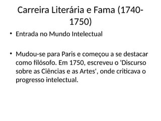 Carreira Literária e Fama (1740-
1750)
• Entrada no Mundo Intelectual
• Mudou-se para Paris e começou a se destacar
como filósofo. Em 1750, escreveu o 'Discurso
sobre as Ciências e as Artes', onde criticava o
progresso intelectual.
 