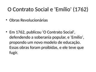 O Contrato Social e 'Emílio' (1762)
• Obras Revolucionárias
• Em 1762, publicou 'O Contrato Social',
defendendo a soberania popular, e 'Emílio',
propondo um novo modelo de educação.
Essas obras foram proibidas, e ele teve que
fugir.
 