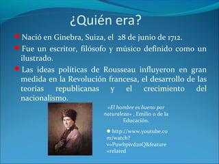 ¿Quién era?
Nació en Ginebra, Suiza, el 28 de junio de 1712.
Fue un escritor, filósofo y músico definido como un
ilustrado.
Las ideas políticas de Rousseau influyeron en gran
medida en la Revolución francesa, el desarrollo de las
teorías republicanas y el crecimiento del
nacionalismo.
«El hombre es bueno por
naturaleza» , Emilio o de la
Educación.
http://www.youtube.co
m/watch?
v=Puwbpivd2oQ&feature
=related
 