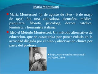 María Montessori
María Montessori (31 de agosto de 1870 - 6 de mayo
de 1952) fue una educadora, científica, médica,
psiquiatra, filósofa, psicóloga, devota católica,
feminista y humanista italiana.
Ideó el Método Montessori. Un método alternativo de
educación, que se caracteriza por poner énfasis en la
actividad dirigida por el niño y observación clínica por
parte del profesor.
http://www.youtube.com/watch?
v=2VqjDP_YFo8
 