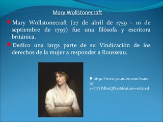 Mary Wollstonecraft
Mary Wollstonecraft (27 de abril de 1759 - 10 de
septiembre de 1797) fue una filósofa y escritora
británica.
Dedico una larga parte de su Vindicación de los
derechos de la mujer a responder a Rousseau.
http://www.youtube.com/watc
h?
v=T7YPdheQISw&feature=related
 