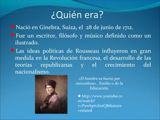 ¿Quién era?
Nació en Ginebra, Suiza, el 28 de junio de 1712.
Fue un escritor, filósofo y músico definido como un
ilustrado.
Las ideas políticas de Rousseau influyeron en gran
medida en la Revolución francesa, el desarrollo de las
teorías republicanas y el crecimiento del
nacionalismo.
«El hombre es bueno por
naturaleza» , Emilio o de la
Educación.
http://www.youtube.co
m/watch?
v=Puwbpivd2oQ&feature
=related
 