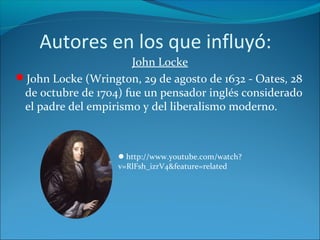 Autores en los que influyó:
John Locke
John Locke (Wrington, 29 de agosto de 1632 - Oates, 28
de octubre de 1704) fue un pensador inglés considerado
el padre del empirismo y del liberalismo moderno.
http://www.youtube.com/watch?
v=RlFsh_izrV4&feature=related
 