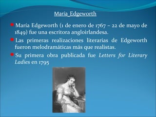 María Edgeworth
María Edgeworth (1 de enero de 1767 – 22 de mayo de
1849) fue una escritora angloirlandesa.
Las primeras realizaciones literarias de Edgeworth
fueron melodramáticas más que realistas.
Su primera obra publicada fue Letters for Literary
Ladies en 1795
 