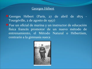 Georges Hébert
Georges Hébert (París, 27 de abril de 1875 -
Tourgéville, 2 de agosto de 1957)
Fue un oficial de marina y un instructor de educación
física francés promotor de un nuevo método de
entrenamiento, el Método Natural o Hébertism,
contrario a la gimnasia sueca
 