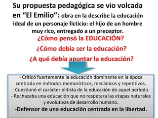 Su propuesta pedagógica se vio volcada en “El Emilio”:  obra en la describe la educación ideal de un personaje ficticio: el hijo de un hombre muy rico, entregado a un preceptor. ¿Cómo pensó la EDUCACIÓN?  ¿Cómo debía ser la educación? ¿A qué debía apuntar la educación? - Criticó fuertemente la educación dominante en la época centrada en métodos memorísticos, mecánicos y repetitivos. - Cuestionó el carácter elitista de la educación de aquel período. - Rechazaba una educación que no respetara las etapas naturales y evolutivas de desarrollo humano. -Defensor de una educación centrada en la libertad. 
