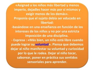 «Asignad a los niños más libertad y menos imperio, dejadles hacer más por sí mismos y exigir menos de los demás». Proponía que el sujeto debía ser educado en libertad: -basándose en una enseñanza en función de los intereses de los niños y no por una estricta imposición de una disciplina.  - Expresa : «Más bien, un niño está libre cuando puede lograr su   voluntad ». Piensa que debemos dejar al niño manifestar su voluntad y curiosidad por lo que le rodea. Dejar al niño tocar, saborear, poner en práctica sus sentidos sensoriales para aprender. 