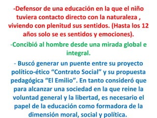 -Defensor de una educación en la que el niño tuviera contacto directo con la naturaleza , viviendo con plenitud sus sentidos. (Hasta los 12 años solo se es sentidos y emociones). Concibió al hombre desde una mirada global e integral. Buscó generar un puente entre su proyecto político-ético “Contrato Social” y su propuesta pedagógica “El Emilio”. En tanto consideró que para alcanzar una sociedad en la que reine la voluntad general y la libertad, es necesario el papel de la educación como formadora de la dimensión moral, social y política.  