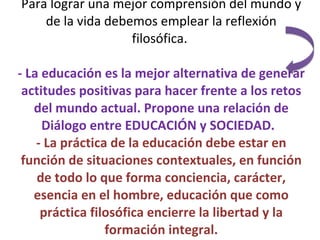 Para lograr una mejor comprensión del mundo y de la vida debemos emplear la reflexión filosófica.  -   La educación es la mejor alternativa de generar actitudes positivas para hacer frente a los retos del mundo actual. Propone una relación de Diálogo entre EDUCACIÓN y SOCIEDAD.  - La práctica de la educación debe estar en función de situaciones contextuales, en función de todo lo que forma conciencia, carácter, esencia en el hombre, educación que como práctica filosófica encierre la libertad y la formación integral. 