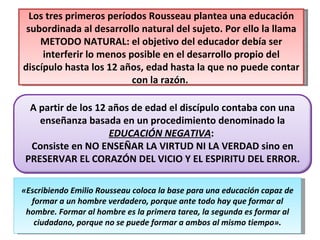 Los tres primeros períodos Rousseau plantea una educación subordinada al desarrollo natural del sujeto. Por ello la llama METODO NATURAL: el objetivo del educador debía ser interferir lo menos posible en el desarrollo propio del discípulo hasta los 12 años, edad hasta la que no puede contar con la razón.  «Escribiendo Emilio Rousseau coloca la base para una educación capaz de formar a un hombre verdadero, porque ante todo hay que formar al hombre. Formar al hombre es la primera tarea, la segunda es formar al ciudadano, porque no se puede formar a ambos al mismo tiempo». A partir de los 12 años de edad el discípulo contaba con una enseñanza basada en un procedimiento denominado la  EDUCACIÓN NEGATIVA :  Consiste en NO ENSEÑAR LA VIRTUD NI LA VERDAD sino en PRESERVAR EL CORAZÓN DEL VICIO Y EL ESPIRITU DEL ERROR. 