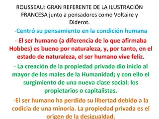 ROUSSEAU: GRAN REFERENTE DE LA ILUSTRACIÓN FRANCESA junto a pensadores como Voltaire y Diderot. Centró su pensamiento en la condición humana El ser humano (a diferencia de lo que afirmaba Hobbes) es bueno por naturaleza, y, por tanto, en el estado de naturaleza, el ser humano vive feliz. La creación de la propiedad privada dio inicio al mayor de los males de la Humanidad; y con ello el surgimiento de una nueva clase social: los propietarios o capitalistas. El ser humano ha perdido su libertad debido a la codicia de una minoría. La propiedad privada es el origen de la desigualdad. 