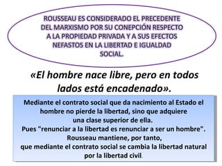 «El hombre nace libre, pero en todos lados está encadenado». Mediante el contrato social que da nacimiento al Estado el hombre no pierde la libertad, sino que adquiere una clase superior de ella.  Pues "renunciar a la libertad es renunciar a ser un hombre". Rousseau mantiene, por tanto, que mediante el contrato social se cambia la libertad natural por la libertad civil . 
