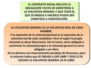 LA VOLUNTAD GENERAL ES LA VOLUNTAD REAL DE CADA HOMBRE.  Y la expresión de la voluntad general es la expresión de la voluntad real de cada ciudadano. Pero el seguir la propia voluntad es obrar libremente. Por lo tanto, verse obligado a conformar la voluntad propia a la voluntad general es verse obligado a ser libre. Así se plantea una impresionante paradoja de Rousseau, pues lo anterior indica que  SE OBLIGA A SER LIBRE Y SOLO SI SE ESCOGE LA VOLUNTAD GENERAL SE ES LIBRE. EL CONTRATO SOCIAL INCLUYE LA OBLIGACIÓN TACITA DE SOMETERSE A LA VOLUNTAD GENERAL Y QUE TODO EL QUE SE NIEGUE A HACERLO PUEDA SER SOMETIDO A CONSTRICCIÓN. 