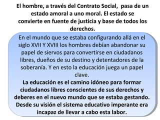 El hombre, a través del Contrato Social,  pasa de un estado amoral a uno moral. El estado se convierte en fuente de justicia y base de todos los derechos. En el mundo que se estaba configurando allá en el siglo XVII Y XVIII los hombres debían abandonar su papel de siervos para convertirse en ciudadanos libres, dueños de su destino y detentadores de la soberanía. Y en esto la educación juega un papel clave. La educación es el camino idóneo para formar ciudadanos libres conscientes de sus derechos y deberes en el nuevo mundo que se estaba gestando. Desde su visión el sistema educativo imperante era incapaz de llevar a cabo esta labor. 