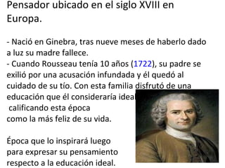 Pensador ubicado en el siglo XVIII en Europa.  - Nació en Ginebra, tras nueve meses de haberlo dado a luz su madre fallece.  - Cuando Rousseau tenía 10 años ( 1722 ), su padre se exilió por una acusación infundada y él quedó al cuidado de su tío. Con esta familia disfrutó de una educación que él consideraría ideal,  calificando esta época  como la más feliz de su vida. Época que lo inspirará luego  para expresar su pensamiento  respecto a la educación ideal. 
