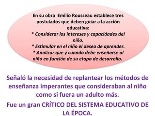 Señaló la necesidad de replantear los métodos de enseñanza imperantes que consideraban al niño como si fuera un adulto más. Fue un gran CRÍTICO DEL SISTEMA EDUCATIVO DE LA ÉPOCA. En su obra  Emilio Rousseau establece tres postulados que deben guiar a la acción educativa: *  Considerar los intereses y capacidades del niño. * Estimular en el niño el deseo de aprender. * Analizar que y cuando debe enseñarse al niño en función de su etapa de desarrollo.  