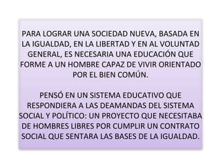 PARA LOGRAR UNA SOCIEDAD NUEVA, BASADA EN LA IGUALDAD, EN LA LIBERTAD Y EN AL VOLUNTAD GENERAL, ES NECESARIA UNA EDUCACIÓN QUE FORME A UN HOMBRE CAPAZ DE VIVIR ORIENTADO POR EL BIEN COMÚN. PENSÓ EN UN SISTEMA EDUCATIVO QUE RESPONDIERA A LAS DEAMANDAS DEL SISTEMA SOCIAL Y POLÍTICO: UN PROYECTO QUE NECESITABA DE HOMBRES LIBRES POR CUMPLIR UN CONTRATO SOCIAL QUE SENTARA LAS BASES DE LA IGUALDAD. 