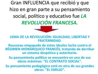 Gran INFLUENCIA que recibió y que hizo en gran parte a su pensamiento social, político y educativo fue  LA REVOLUCIÓN FRANCESA. LEMA DE LA REVOLUCIÓN: IGUALDAD, LIBERTAD Y FRATERNIDAD. Rousseau empapado de éstos ideales lucha contra el RÉGIMEN MONÁRQUICO FRANCÉS, tratando de derribar un sistema despótico y autoritario. Su pensamiento político se encuentra en una de sus obras máximas: “EL CONTRATO SOCIAL”. Su pensamiento pedagógico está en otra de sus grandes obras: “EL EMILIO”. 