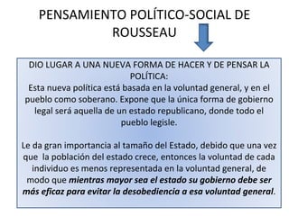 PENSAMIENTO POLÍTICO-SOCIAL DE ROUSSEAU DIO LUGAR A UNA NUEVA FORMA DE HACER Y DE PENSAR LA POLÍTICA: Esta nueva política está basada en la voluntad general, y en el pueblo como soberano. Expone que la única forma de gobierno legal será aquella de un estado republicano, donde todo el pueblo legisle. Le da gran importancia al tamaño del Estado, debido que una vez que  la población del estado crece, entonces la voluntad de cada individuo es menos representada en la voluntad general, de modo que  mientras mayor sea el estado su gobierno debe ser más eficaz para evitar la desobediencia a esa voluntad general . 
