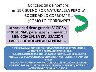 Concepción de hombre: un SER BUENO POR NATURALEZA PERO LA SOCIEDAD LO CORROMPE… ¿CÓMO LO CORROMPE? La sociedad tiene grandes VICIOS y PROBLEMAS para hacer y brindar EL BIÉN COMÚN, LA CIVILIZACIÓN CARECE DE VOLUNTAD GENERAL… EL PRINCIPAL MAL QUE SUFRE NUESTRA SOCIEDAD ES LA  DESIGUALDAD . HAY DOS TIPOS O FORMAS DE DESIGUALDAD: NATURAL: LA ORIGINIDAD  POR LOS RASGOS INDIVIDUALES DE CADA UNO, AQUELLO QUE TRAEMOS DESDE QUE NACEMOS Y NOS HACEN SER A CADA UNO ÚNICO. PROVOCADA Y CAUSADA POR FACTORES SOCIALES Y ECONÓMICOS: ESTO ES GENERADO POR AQUELLAS CLASES SOCIALES QUE BUSCAN ENRIQUECERSE Y LO HACEN CREANDO DESIGUALDAD SOCIAL.  