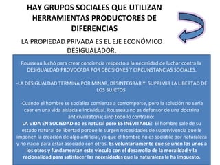 HAY GRUPOS SOCIALES QUE UTILIZAN HERRAMIENTAS PRODUCTORES DE DIFERENCIAS LA PROPIEDAD PRIVADA ES EL EJE ECONÓMICO DESIGUALADOR. - Rousseau luchó para crear conciencia respecto a la necesidad de luchar contra la  DESIGUALDAD PROVOCADA POR DECISIONES Y CIRCUNSTANCIAS SOCIALES. -LA DESIGUALDAD TERMINA POR MINAR, DESINTEGRAR Y  SUPRIMIR LA LIBERTAD DE LOS SUJETOS. -Cuando el hombre se socializa comienza a corromperse, pero la solución no sería caer en una vida aislada e individual. Rousseau no es defensor de una doctrina anticivilizatoria; sino todo lo contrario:  LA VIDA EN SOCIEDAD no es natural pero ES INEVITABLE:  El hombre sale de su estado natural de libertad porque le surgen necesidades de supervivencia que le imponen la creación de algo artificial, ya que el hombre no es sociable por naturaleza y no nació para estar asociado con otros.  Es voluntariamente que se unen los unos a los otros y fundamentan este vínculo con el desarrollo de la moralidad y la racionalidad para satisfacer las necesidades que la naturaleza le ha impuesto. 