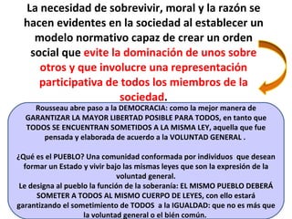 La necesidad de sobrevivir, moral y la razón se hacen evidentes en la sociedad al establecer un modelo normativo capaz de crear un orden social que  evite la dominación de unos sobre otros y que involucre una representación participativa de todos los miembros de la sociedad . Rousseau abre paso a la DEMOCRACIA: como la mejor manera de GARANTIZAR LA MAYOR LIBERTAD POSIBLE PARA TODOS, en tanto que TODOS SE ENCUENTRAN SOMETIDOS A LA MISMA LEY, aquella que fue pensada y elaborada de acuerdo a la VOLUNTAD GENERAL .  ¿Qué es el PUEBLO? Una comunidad conformada por individuos  que desean formar un Estado y vivir bajo las mismas leyes que son la expresión de la voluntad general. Le designa al pueblo la función de la soberanía: EL MISMO PUEBLO DEBERÁ SOMETER A TODOS AL MISMO CUERPO DE LEYES, con ello estará garantizando el sometimiento de TODOS  a la IGUALDAD: que no es más que la voluntad general o el bién común.  