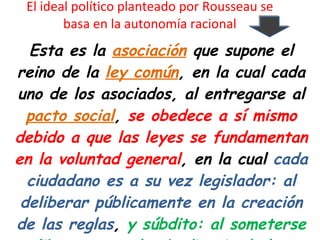El ideal político planteado por Rousseau se basa en la autonomía racional Esta es la  asociación  que supone el reino de la  ley común , en la cual cada uno de los asociados, al entregarse al  pacto social ,  se obedece a sí mismo debido a que las leyes se fundamentan en la voluntad general , en la cual  cada ciudadano es a su vez legislador: al deliberar públicamente en la creación de las reglas ,  y súbdito: al someterse libremente a la obediencia de las mismas. 