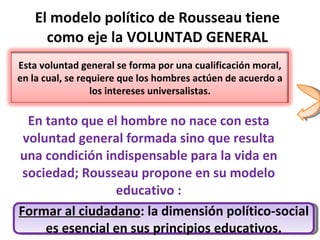 El modelo político de Rousseau tiene como eje la VOLUNTAD GENERAL En tanto que el hombre no nace con esta voluntad general formada sino que resulta una condición indispensable para la vida en sociedad; Rousseau propone en su modelo educativo : Formar al ciudadano : la dimensión político-social es esencial en sus principios educativos. Esta voluntad general se forma por una cualificación moral, en la cual, se requiere que los hombres actúen de acuerdo a los intereses universalistas. 
