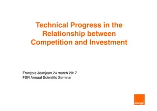 Technical Progress in the
Relationship between
Competition and Investment
François Jeanjean 24 march 2017
FSR Annual Scientific Seminar
 