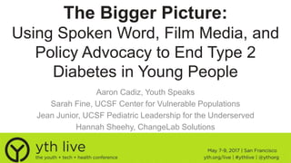 The Bigger Picture:
Using Spoken Word, Film Media, and
Policy Advocacy to End Type 2
Diabetes in Young People
Aaron Cadiz, Youth Speaks
Sarah Fine, UCSF Center for Vulnerable Populations
Jean Junior, UCSF Pediatric Leadership for the Underserved
Hannah Sheehy, ChangeLab Solutions
 