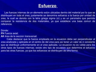 Esfuerzo
Las fuerzas internas de un elemento están ubicadas dentro del material por lo que se
distribuyen en toda el área; justamente se denomina esfuerzo a la fuerza por unidad de
área, la cual se denota con la letra griega sigma (σ) y es un parámetro que permite
comparar la resistencia de dos materiales, ya que establece una base común de
referencia.
Dónde:
P≡ Fuerza axial;
A≡ Área de la sección transversal.
Cabe destacar que la fuerza empleada en la ecuación debe ser perpendicular al
área analizada y aplicada en el centro de del área para así tener un valor de σ constante
que se distribuye uniformemente en el área aplicada. La ecuación no es válida para los
otros tipos de fuerzas internas; existe otro tipo de ecuación que determine el esfuerzo
para las otras fuerzas, ya que los esfuerzos se distribuyen de otra forma.
 