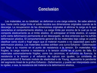 Conclusión
Los materiales, en su totalidad, se deforman a una carga externa. Se sabe además
que, hasta cierta carga límite el sólido recobra sus dimensiones originales cuando se le
descarga. La recuperación de las dimensiones originales al eliminar la carga es lo que
caracteriza al comportamiento elástico. La carga límite por encima de la cual ya no se
comporta elásticamente es el límite elástico. Al sobrepasar el límite elástico, el cuerpo
sufre cierta deformación permanente al ser descargado, se dice entonces que ha sufrido
deformación plástica. El comportamiento general de los materiales bajo carga se puede
clasificar como dúctil o frágil según que el material muestre o no capacidad para sufrir
deformación plástica. Los materiales dúctiles exhiben una curva Esfuerzo - Deformación
que llega a su máximo en el punto de resistencia a la tensión. En materiales más
frágiles, la carga máxima o resistencia a la tensión ocurre en el punto de falla. En
materiales extremadamente frágiles, como los cerámicos, el esfuerzo de fluencia, la
resistencia a la tensión y el esfuerzo de ruptura son iguales. La constante de
proporcionalidad E llamada módulo de elasticidad o de Young, representa la pendiente
del segmento lineal de la gráfica Esfuerzo - Deformación, y puede ser interpretado como
la rigidez, o sea, la resistencia del material a la deformación elástica.
 