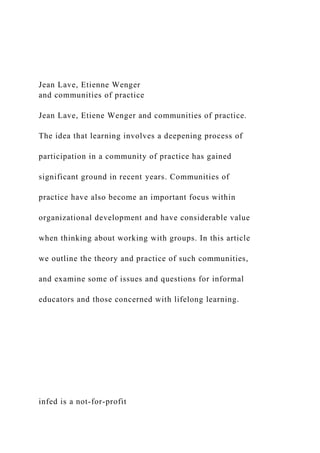 Jean Lave, Etienne Wenger
and communities of practice
Jean Lave, Etiene Wenger and communities of practice.
The idea that learning involves a deepening process of
participation in a community of practice has gained
significant ground in recent years. Communities of
practice have also become an important focus within
organizational development and have considerable value
when thinking about working with groups. In this article
we outline the theory and practice of such communities,
and examine some of issues and questions for informal
educators and those concerned with lifelong learning.
infed is a not-for-profit
 