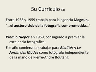 Su Currículo (3)
Entre 1958 y 1959 trabajó para la agencia Magnun,
“…el austero club de la fotografía comprometida…”

Premio Nièpce en 1959, consagrado a premiar la
  excelencia fotográfica.
Ese año comienza a trabajar para Réalités y Le
  Jardin des Modes como fotógrafo independiente
  de la mano de Pierre-André Boutang
 