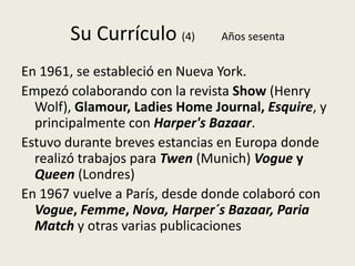 Su Currículo (4)         Años sesenta


En 1961, se estableció en Nueva York.
Empezó colaborando con la revista Show (Henry
  Wolf), Glamour, Ladies Home Journal, Esquire, y
  principalmente con Harper's Bazaar.
Estuvo durante breves estancias en Europa donde
  realizó trabajos para Twen (Munich) Vogue y
  Queen (Londres)
En 1967 vuelve a París, desde donde colaboró con
  Vogue, Femme, Nova, Harper´s Bazaar, Paria
  Match y otras varias publicaciones
 