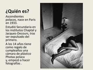 ¿Quién es?
Ascendientes
polacos, nace en Paris
en 1933.
Estudió Secundaria en
los institutos Chaptal y
Jacques-Decours, tras
ser expulsado del
primero.
A los 14 años tiene
como regalo de
cumpleaños una
cámara de plástico
Photax polaca
y, empezó a hacer
fotografías .
 