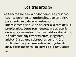 Los traseros (b)
Los traseros son tan variados como las personas.
  Los hay puramente funcionales, que sólo sirven
  para sentarse o defecar; estos no son
  interesantes y se suelen parecer a la cara de sus
  propietarios. Otros son neutros, me atrevería
  decir que asexuados… En una palabra aburridos.
  Y finalmente hay traseros raros, elegantes,
  aristocráticos, que sobrepasan su función,
  sublimándola y se convierten en objetos de
  arte, obras maestras, milagros de la naturaleza
  …
 