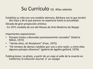 Su Currículo (5) Años setenta
Estabiliza su vida con una modelo alemana, Bárbara con la que tendrá
   dos hijos y de la que parece no separarse hasta la actualidad.
Década de gran proyección artística
- En 1971 medalla de oro del Museo de Arte Moderno de Skopje .

Importantes exposiciones:
• Paisajes tristes y desnudos perezosamente cansados” (Galería
  NiKon, 1972)
• “Veinte años, oh Nicéphore” (Fnac, 1975)
• “43 retratos de damas notables por una u otra razón, y entre ellas
  algunos paisajes altaneros” (galería de Agatha gaillard, 1976)

Publicaciones: La photo, a partir de un viaje al valle de la muerte en
  California; la colección Journal d´ un voyage
 
