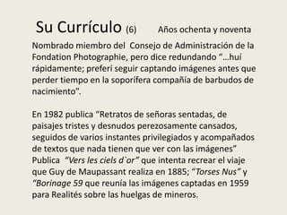 Su Currículo (6)                Años ochenta y noventa
Nombrado miembro del Consejo de Administración de la
Fondation Photographie, pero dice redundando “…huí
rápidamente; preferí seguir captando imágenes antes que
perder tiempo en la soporífera compañía de barbudos de
nacimiento”.

En 1982 publica “Retratos de señoras sentadas, de
paisajes tristes y desnudos perezosamente cansados,
seguidos de varios instantes privilegiados y acompañados
de textos que nada tienen que ver con las imágenes”
Publica “Vers les ciels d`or” que intenta recrear el viaje
que Guy de Maupassant realiza en 1885; “Torses Nus” y
“Borinage 59 que reunía las imágenes captadas en 1959
para Realités sobre las huelgas de mineros.
 