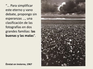 “… Para simplificar
este eterno y vano
debate, propongo sin
esperanzas …, una
clasificación de las
fotografías en dos
grandes familias: las
buenas y las malas”.




Étretat en invierno, 1967
 