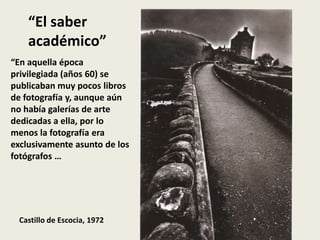 “El saber
    académico”
“En aquella época
privilegiada (años 60) se
publicaban muy pocos libros
de fotografía y, aunque aún
no había galerías de arte
dedicadas a ella, por lo
menos la fotografía era
exclusivamente asunto de los
fotógrafos …




  Castillo de Escocia, 1972
 